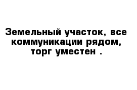 Земельный участок, все коммуникации рядом, торг уместен .